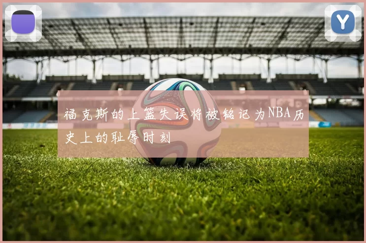 福克斯的上篮失误将被铭记为NBA历史上的耻辱时刻