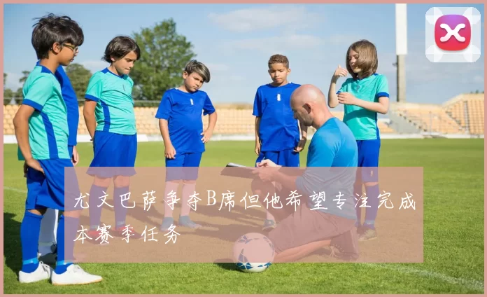 尤文巴萨争夺B席但他希望专注完成本赛季任务