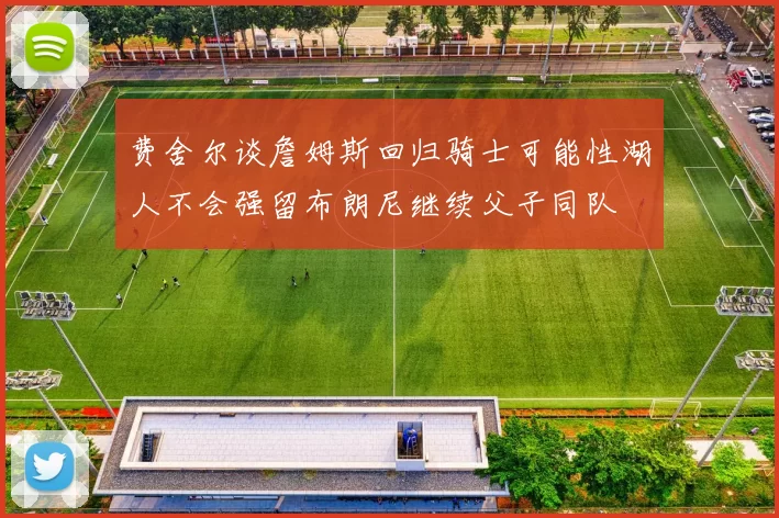 费舍尔谈詹姆斯回归骑士可能性湖人不会强留布朗尼继续父子同队