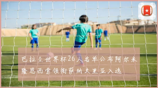 巴拉圭世界杯26人名单公布阿尔米隆恩西索领衔萨纳夫里亚入选