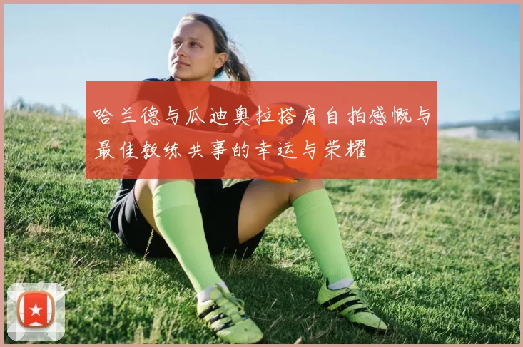 哈兰德与瓜迪奥拉搭肩自拍感慨与最佳教练共事的幸运与荣耀