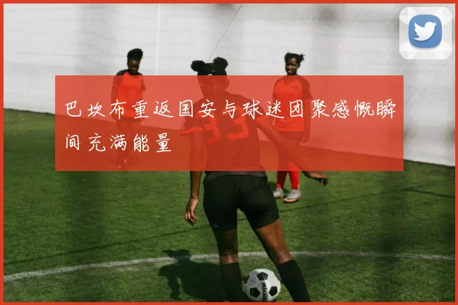 巴坎布重返国安与球迷团聚感慨瞬间充满能量