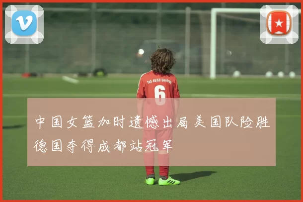 中国女篮加时遗憾出局美国队险胜德国夺得成都站冠军