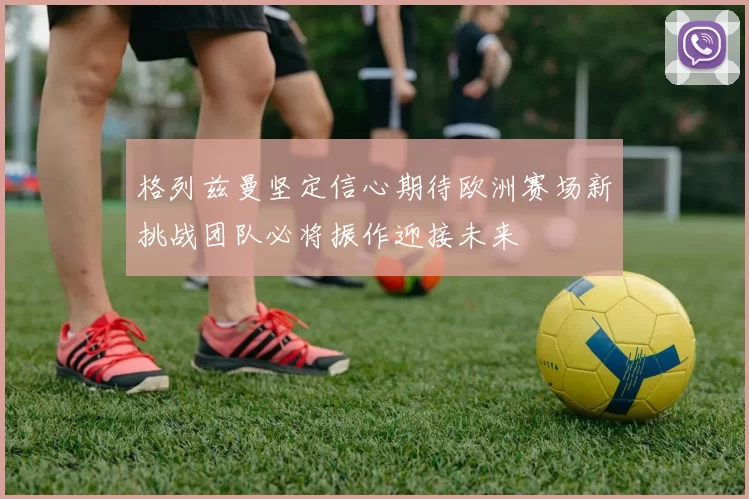 格列兹曼坚定信心期待欧洲赛场新挑战团队必将振作迎接未来