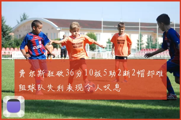 费尔斯狂砍36分10板5助2断2帽却难阻球队失利表现令人叹息