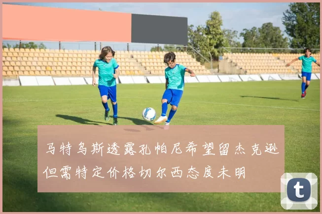 马特乌斯透露孔帕尼希望留杰克逊但需特定价格切尔西态度未明