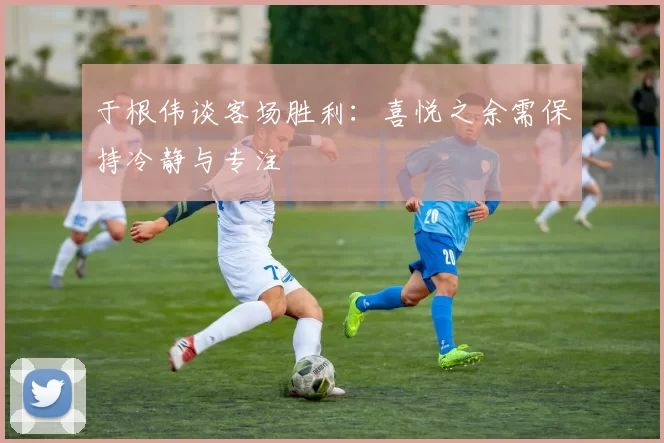 于根伟谈客场胜利：喜悦之余需保持冷静与专注