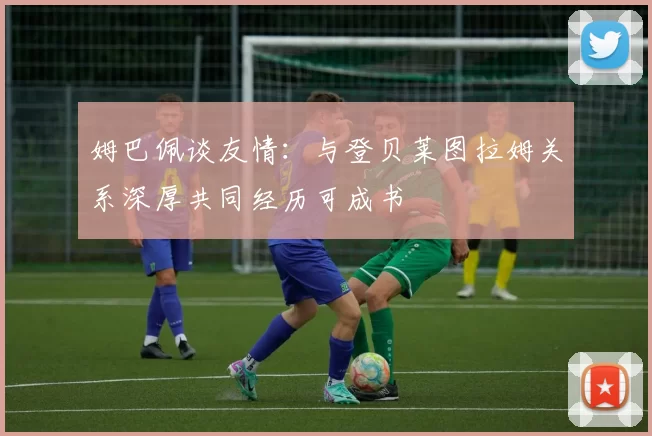 姆巴佩谈友情：与登贝莱图拉姆关系深厚共同经历可成书