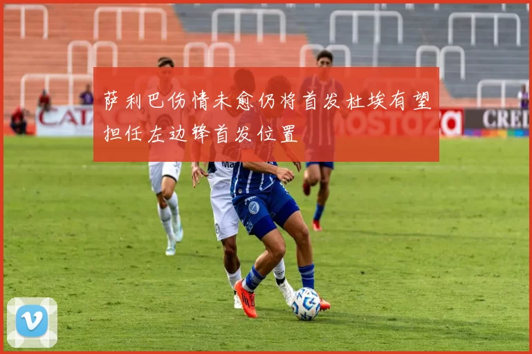 萨利巴伤情未愈仍将首发杜埃有望担任左边锋首发位置