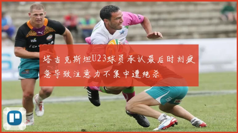 塔吉克斯坦U23球员承认最后时刻疲惫导致注意力不集中遭绝杀