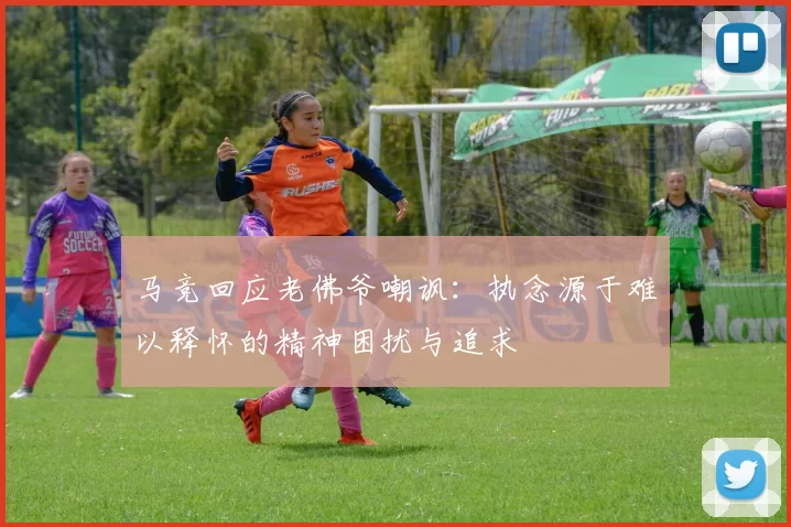 马竞回应老佛爷嘲讽：执念源于难以释怀的精神困扰与追求