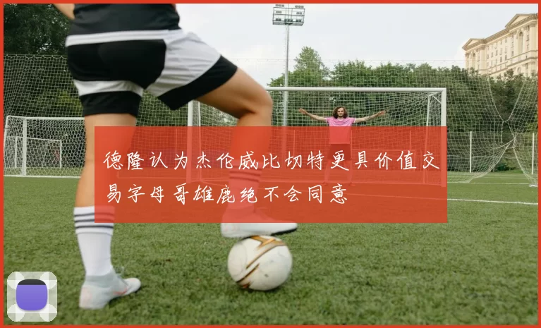 德隆认为杰伦威比切特更具价值交易字母哥雄鹿绝不会同意