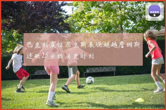 巴克利震惊尼克斯表现超越詹姆斯连砍25分的历史时刻