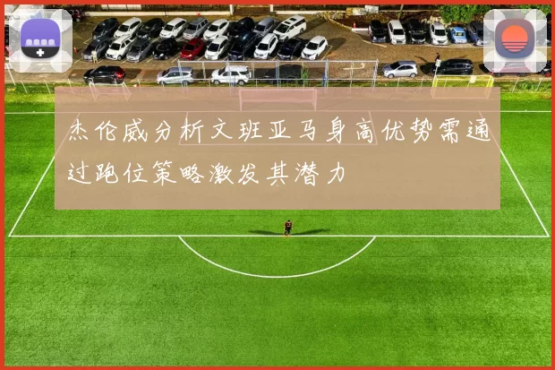杰伦威分析文班亚马身高优势需通过跑位策略激发其潜力