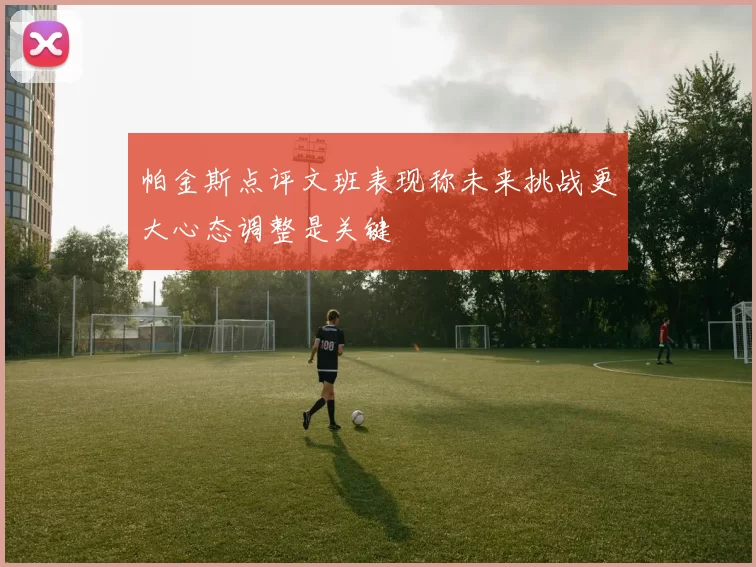 帕金斯点评文班表现称未来挑战更大心态调整是关键