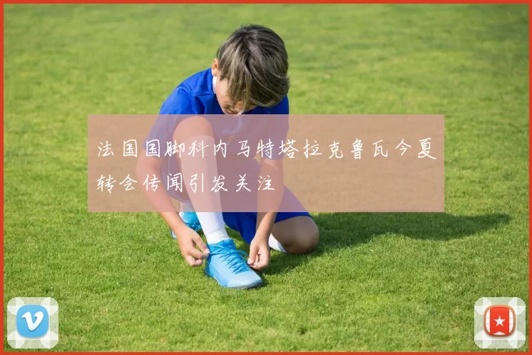法国国脚科内马特塔拉克鲁瓦今夏转会传闻引发关注