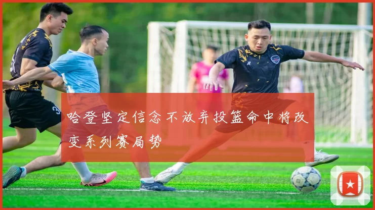 哈登坚定信念不放弃投篮命中将改变系列赛局势