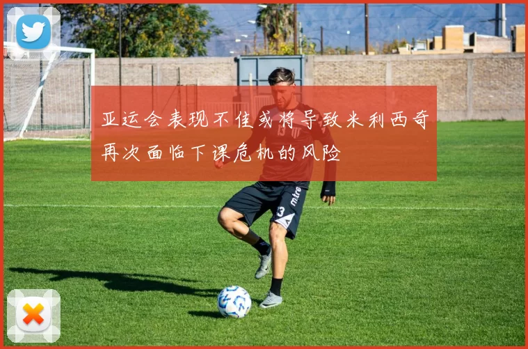 亚运会表现不佳或将导致米利西奇再次面临下课危机的风险