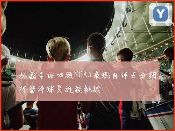 林葳专访回顾NCAA表现自评五分期待留洋球员迎接挑战