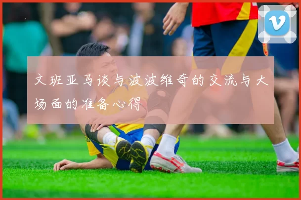 文班亚马谈与波波维奇的交流与大场面的准备心得