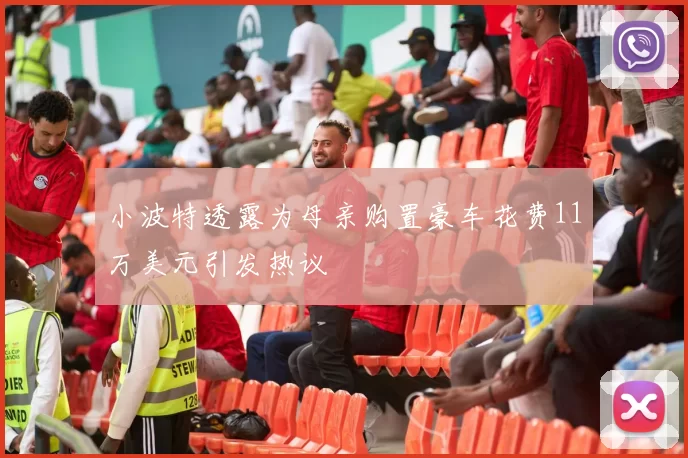 小波特透露为母亲购置豪车花费11万美元引发热议