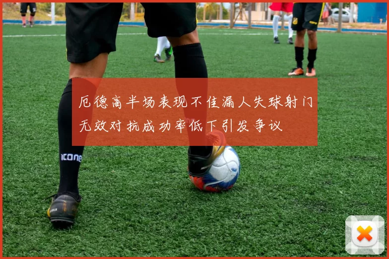 厄德高半场表现不佳漏人失球射门无效对抗成功率低下引发争议