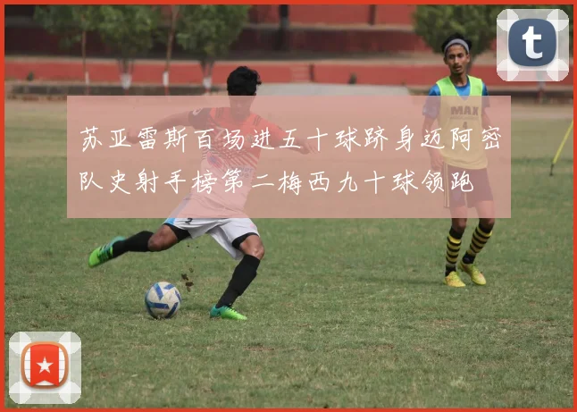 苏亚雷斯百场进五十球跻身迈阿密队史射手榜第二梅西九十球领跑