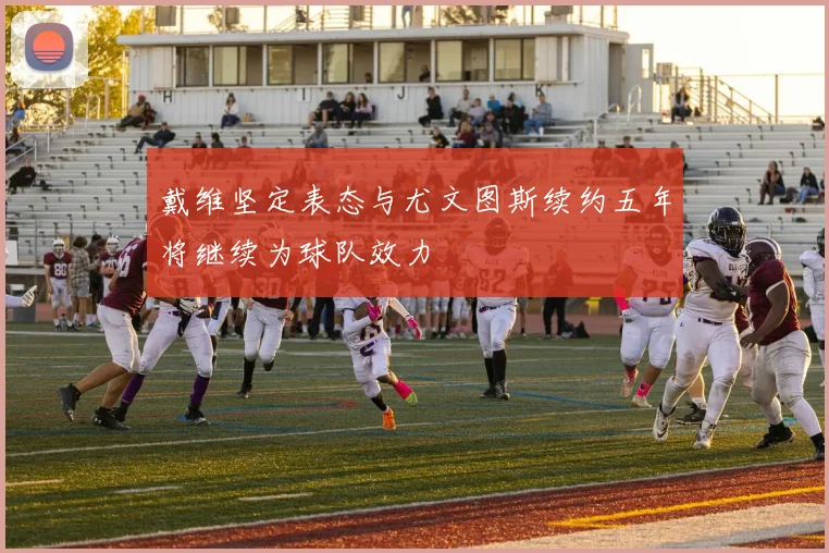 戴维坚定表态与尤文图斯续约五年将继续为球队效力